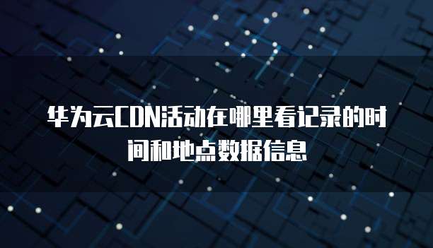 华为云CDN活动在哪里看记录的时间和地点数据信息