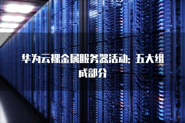 华为云裸金属服务器活动: 五大组成部分