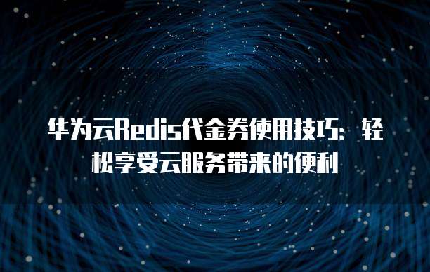 华为云Redis代金券使用技巧:轻松享受云服务带来的便利