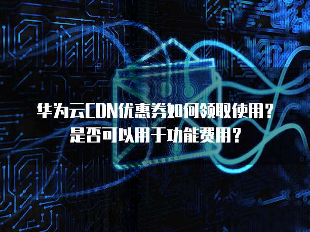华为云CDN优惠券如何领取使用？是否可以用于功能费用？