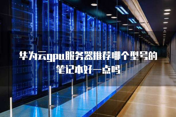 华为云gpu服务器推荐哪个型号的笔记本好一点吗