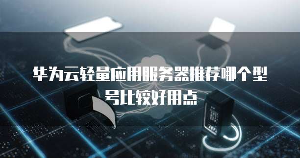 华为云轻量应用服务器推荐哪个型号比较好用点