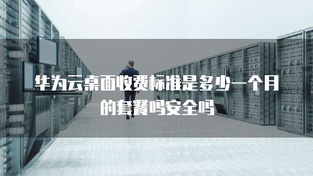 华为云桌面收费标准是多少一个月的套餐吗安全吗