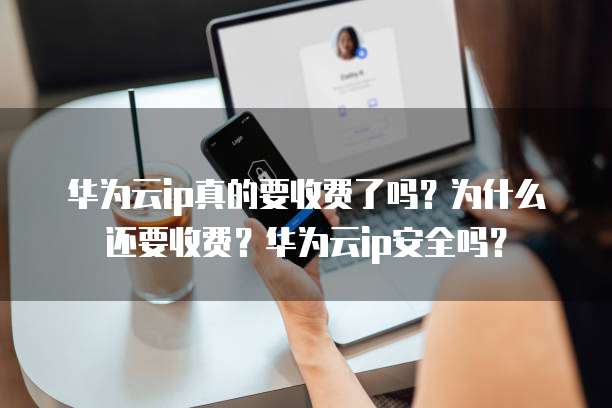 华为云ip真的要收费了吗?为什么还要收费?华为云ip安全吗?