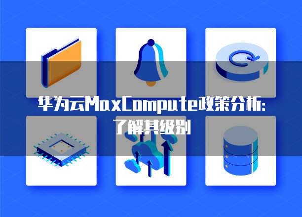 华为云MaxCompute政策分析:了解其级别