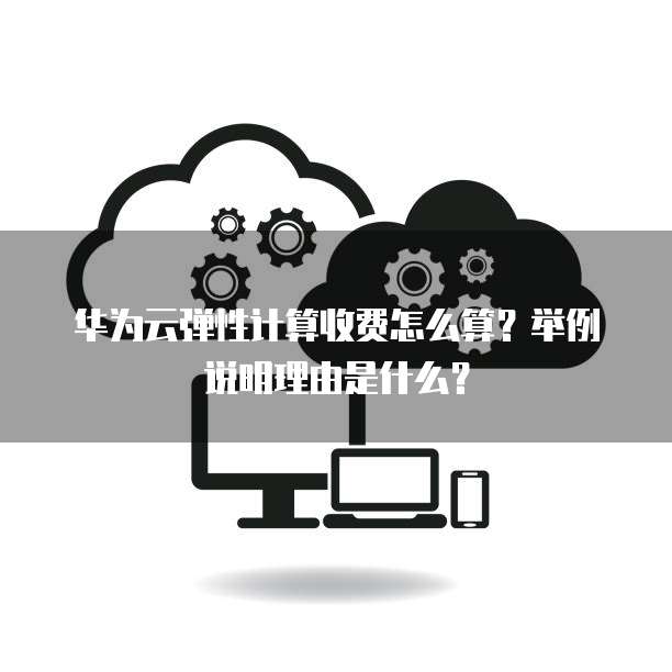 华为云弹性计算收费怎么算?举例说明理由是什么?