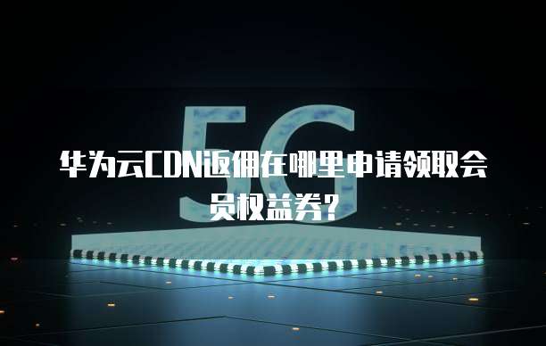 华为云CDN返佣在哪里申请领取会员权益券？