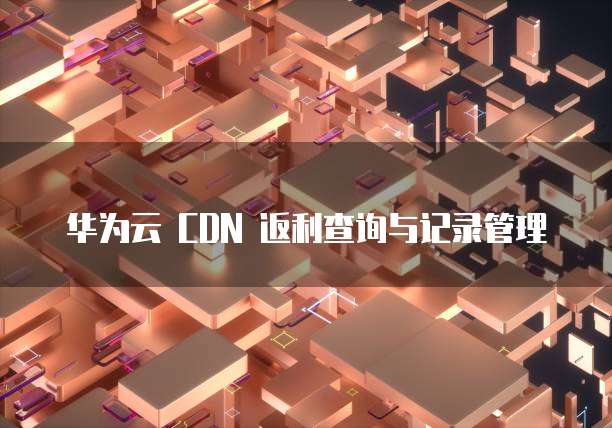华为云 CDN 返利查询与记录管理