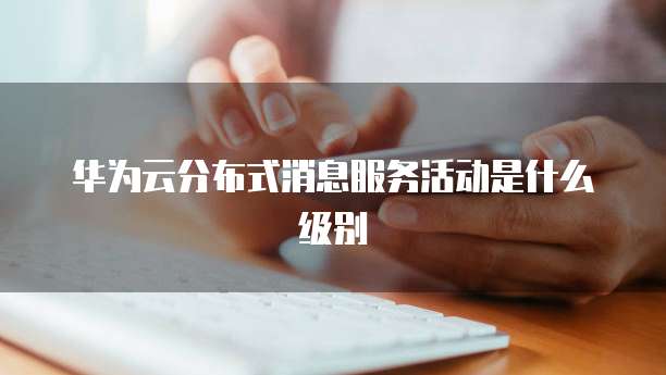 华为云分布式消息服务活动是什么级别