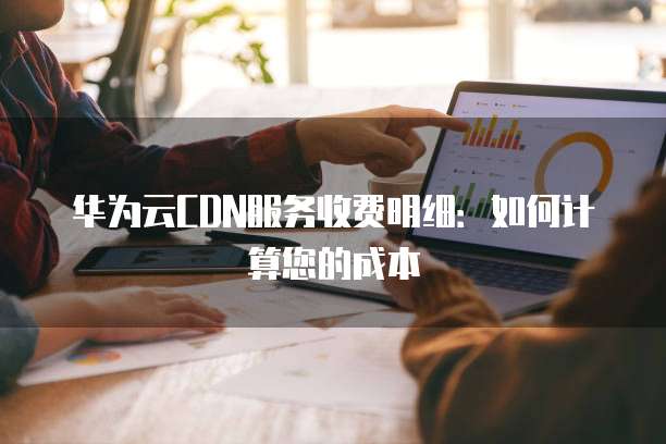 华为云CDN服务收费明细:如何计算您的成本