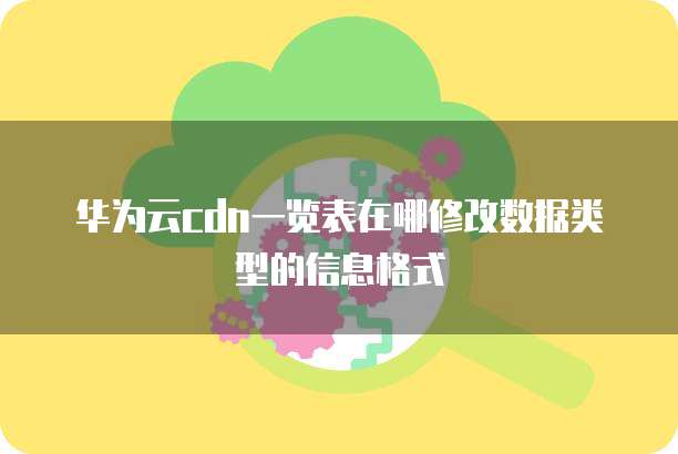 华为云cdn一览表在哪修改数据类型的信息格式