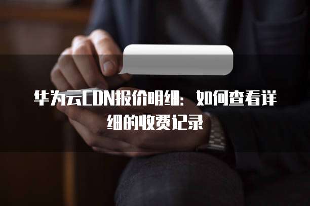 华为云CDN报价明细:如何查看详细的收费记录