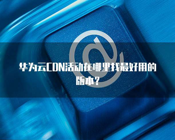 华为云CDN活动在哪里找最好用的版本?