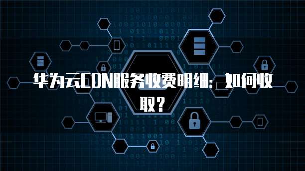 华为云CDN服务收费明细：如何收取？