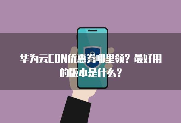 华为云CDN优惠券哪里领?最好用的版本是什么?