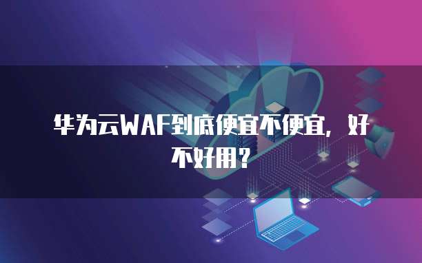 华为云WAF到底便宜不便宜,好不好用?