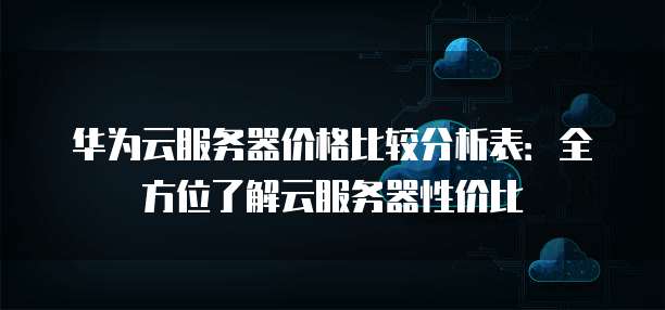 华为云服务器价格比较分析表:全方位了解云服务器性价比
