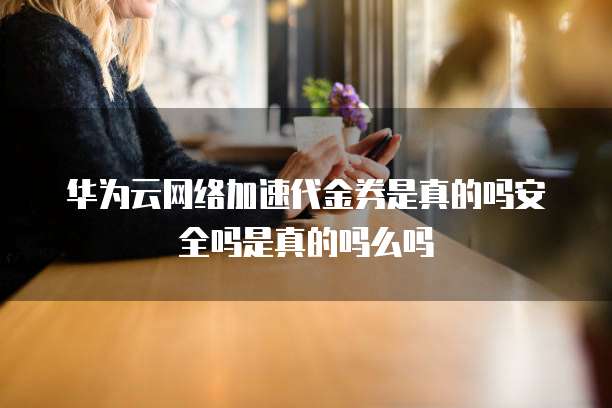 华为云网络加速代金券是真的吗安全吗是真的吗么吗