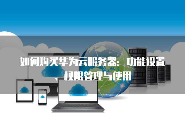 如何购买华为云服务器:功能设置、权限管理与使用