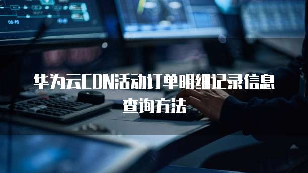 华为云CDN活动订单明细记录信息查询方法