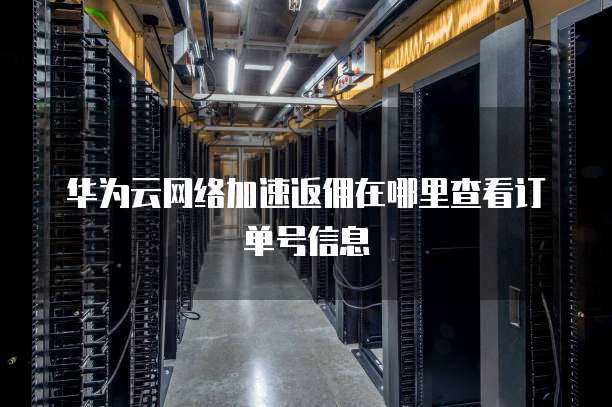华为云网络加速返佣在哪里查看订单号信息
