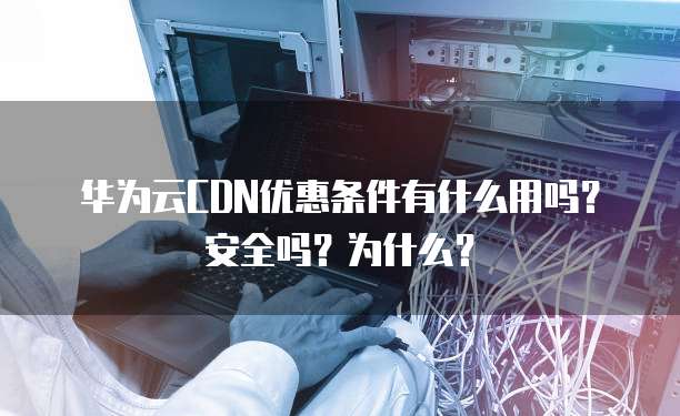 华为云CDN优惠条件有什么用吗?安全吗?为什么?