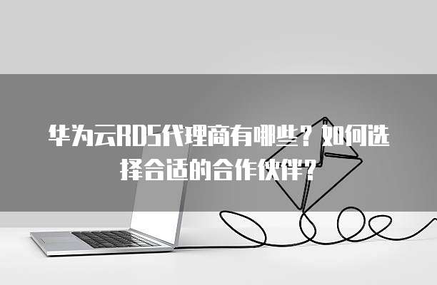 华为云RDS代理商有哪些？如何选择合适的合作伙伴？