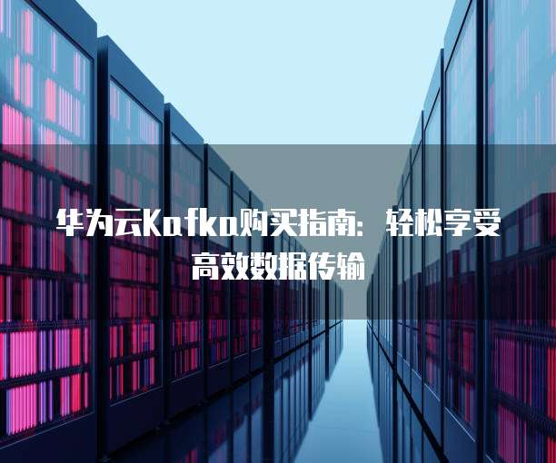 华为云Kafka购买指南:轻松享受高效数据传输