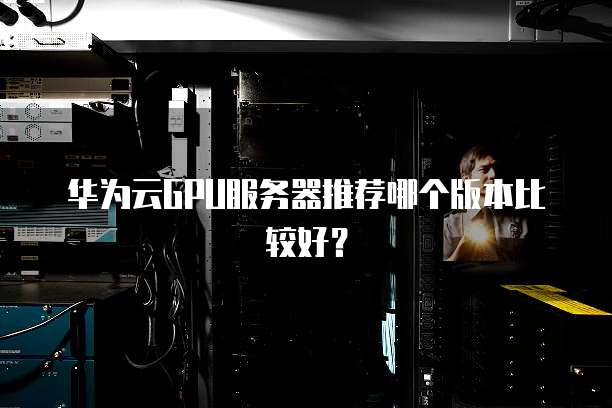 华为云GPU服务器推荐哪个版本比较好?
