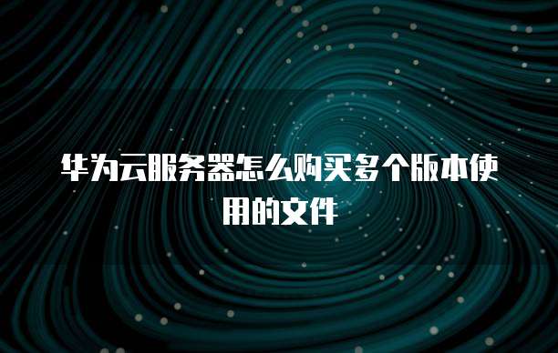 华为云服务器怎么购买多个版本使用的文件