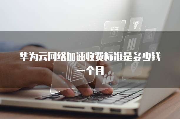 华为云网络加速收费标准是多少钱一个月