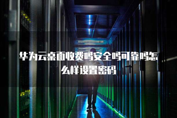 华为云桌面收费吗安全吗可靠吗怎么样设置密码