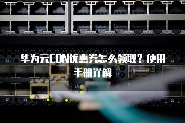 华为云CDN优惠券怎么领取?使用手册详解