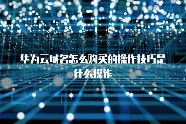 华为云域名怎么购买的操作技巧是什么操作