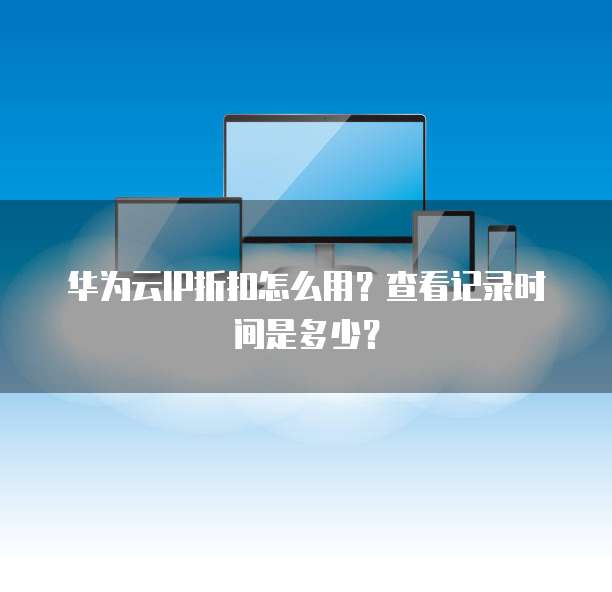 华为云IP折扣怎么用?查看记录时间是多少?