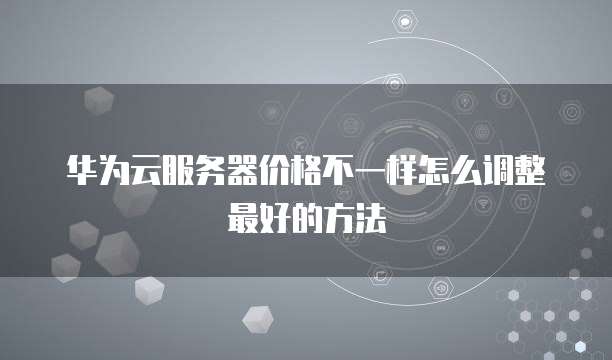 华为云服务器价格不一样怎么调整最好的方法