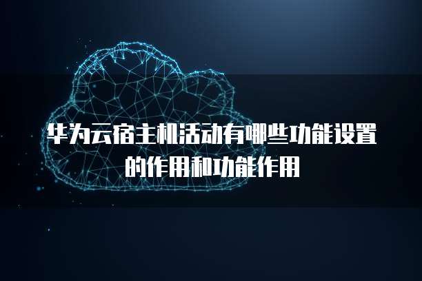 华为云宿主机活动有哪些功能设置的作用和功能作用