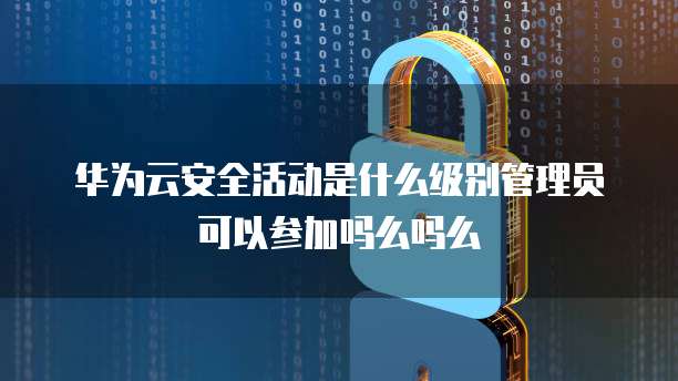 华为云安全活动是什么级别管理员可以参加吗么吗么