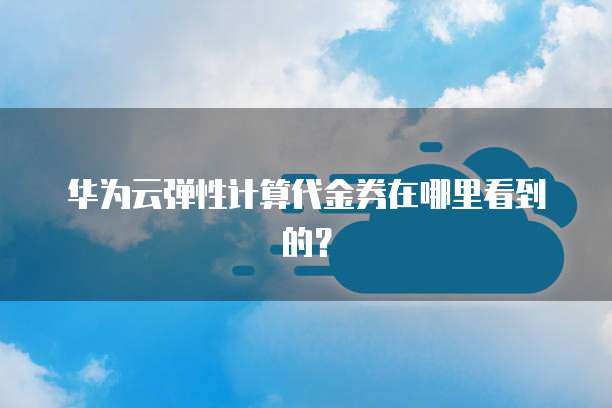 华为云弹性计算代金券在哪里看到的?