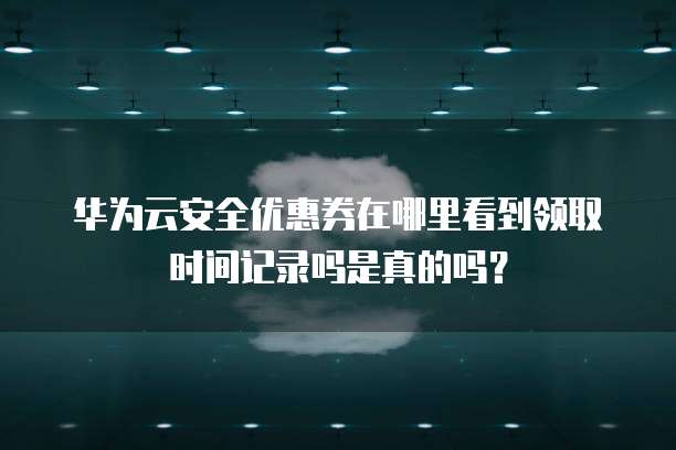 华为云安全优惠券在哪里看到领取时间记录吗是真的吗?