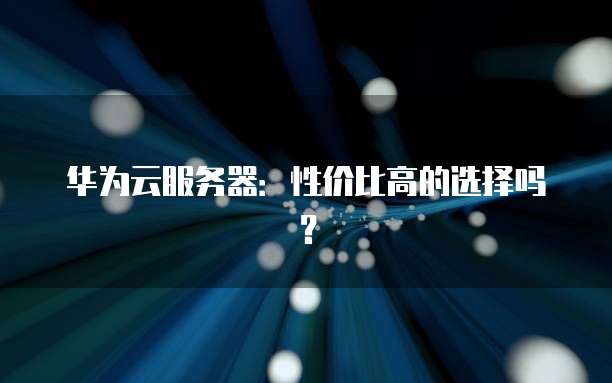 华为云服务器:性价比高的选择吗?