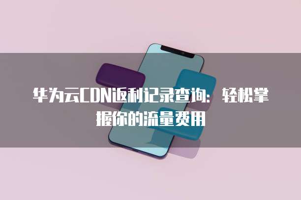 华为云CDN返利记录查询：轻松掌握你的流量费用