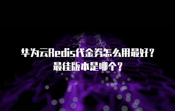 华为云Redis代金券怎么用最好?最佳版本是哪个?