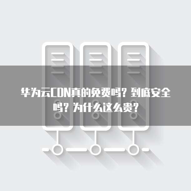华为云CDN真的免费吗?到底安全吗?为什么这么贵?