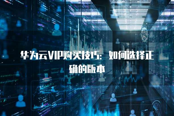 华为云VIP购买技巧:如何选择正确的版本