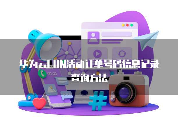 华为云CDN活动订单号码信息记录查询方法