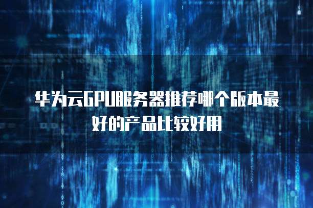 华为云GPU服务器推荐哪个版本最好的产品比较好用
