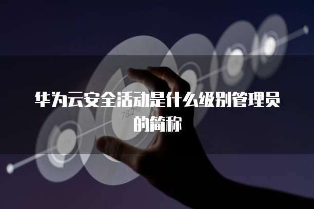 华为云安全活动是什么级别管理员的简称
