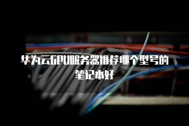 华为云GPU服务器推荐哪个型号的笔记本好