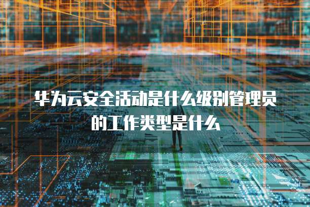 华为云安全活动是什么级别管理员的工作类型是什么